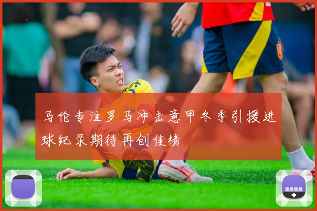 马伦专注罗马冲击意甲冬季引援进球纪录期待再创佳绩