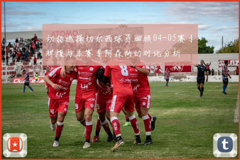 切赫选择切尔西球员回顾04-05赛季辉煌与本赛季阿森纳的对比分析