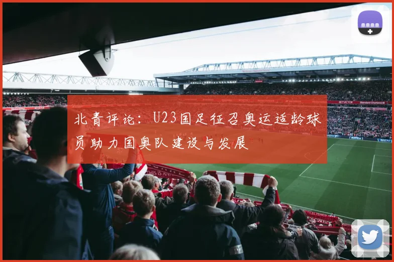 北青评论:U23国足征召奥运适龄球员助力国奥队建设与发展