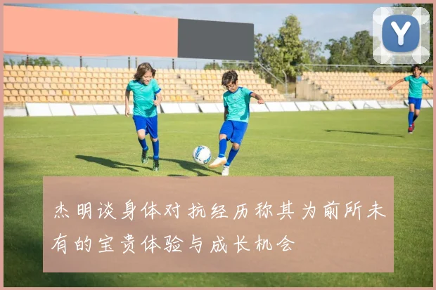 杰明谈身体对抗经历称其为前所未有的宝贵体验与成长机会