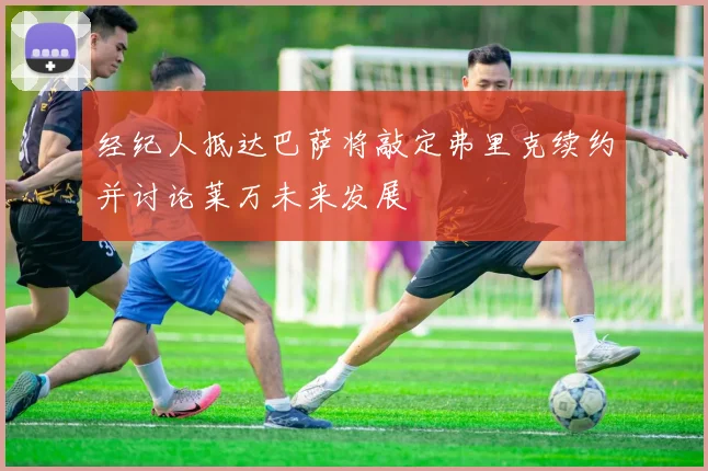 经纪人抵达巴萨将敲定弗里克续约并讨论莱万未来发展