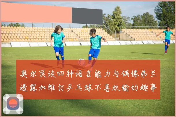 奥尔莫谈四种语言能力与偶像弗兰透露加维打乒乓球不喜欢输的趣事