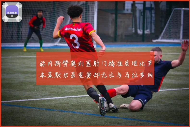 赫内斯赞奥利塞射门精准度堪比罗本莱默尔虽重要却无法与马拉多纳相提并论