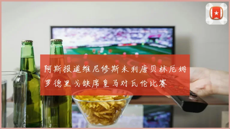 阿斯报道维尼修斯米利唐贝林厄姆罗德里戈缺席皇马对瓦伦比赛