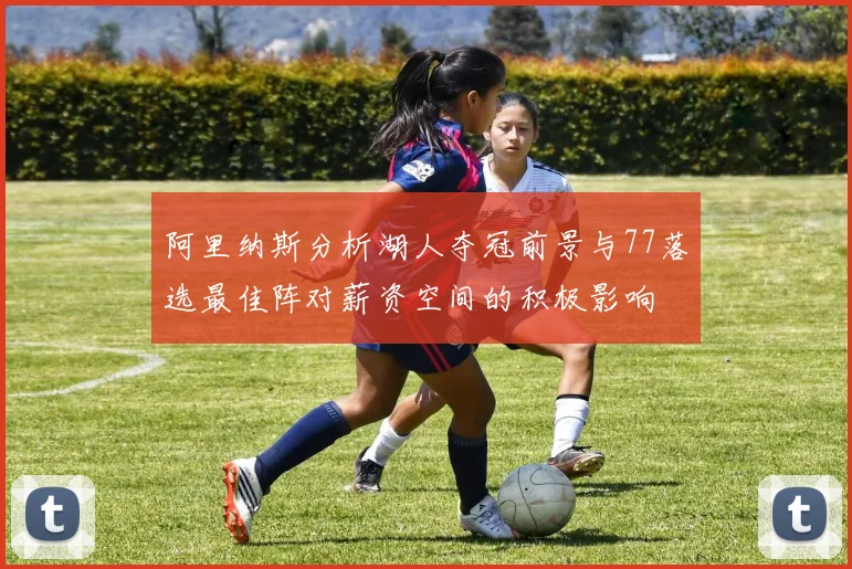 阿里纳斯分析湖人夺冠前景与77落选最佳阵对薪资空间的积极影响