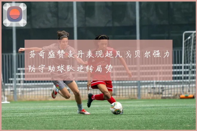 芬奇盛赞麦丹表现超凡戈贝尔强力防守助球队逆转局势