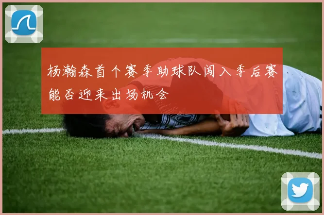 杨瀚森首个赛季助球队闯入季后赛能否迎来出场机会