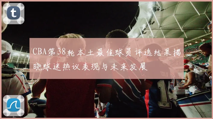 CBA第38轮本土最佳球员评选结果揭晓球迷热议表现与未来发展