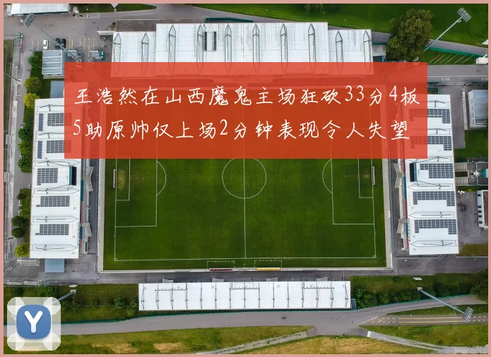 王浩然在山西魔鬼主场狂砍33分4板5助原帅仅上场2分钟表现令人失望