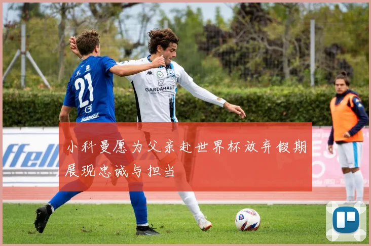 小科曼愿为父亲赴世界杯放弃假期展现忠诚与担当