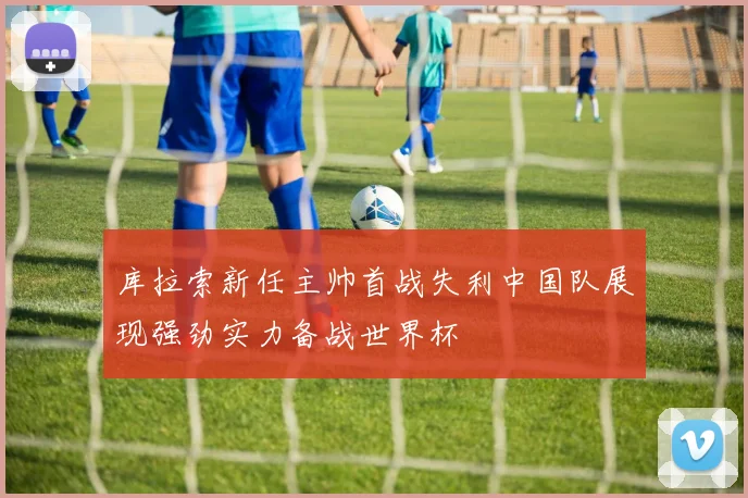 库拉索新任主帅首战失利中国队展现强劲实力备战世界杯