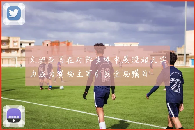 文班亚马在对阵黄蜂中展现超凡实力成为赛场主宰引发全场瞩目