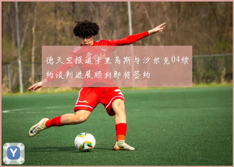 德天空报道卡里乌斯与沙尔克04续约谈判进展顺利即将签约