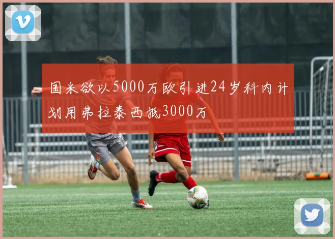 国米欲以5000万欧引进24岁科内计划用弗拉泰西抵3000万