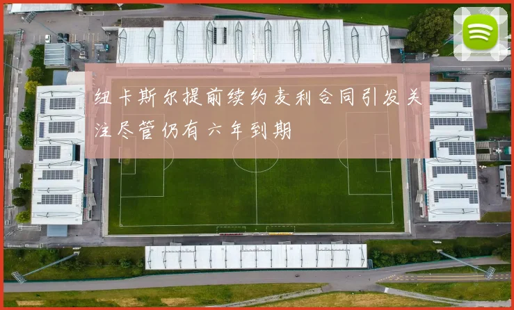 纽卡斯尔提前续约麦利合同引发关注尽管仍有六年到期