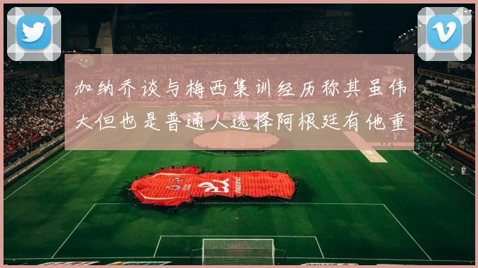 加纳乔谈与梅西集训经历称其虽伟大但也是普通人选择阿根廷有他重要影响