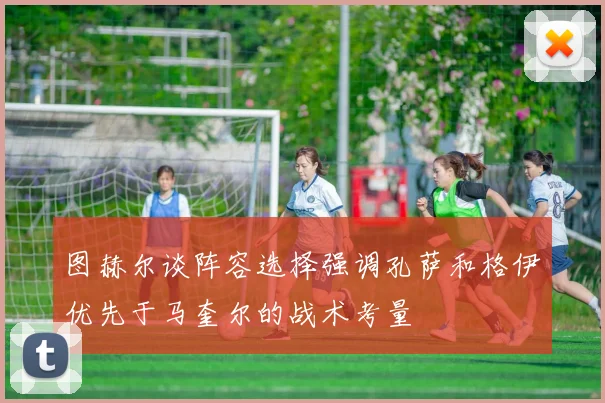 图赫尔谈阵容选择强调孔萨和格伊优先于马奎尔的战术考量