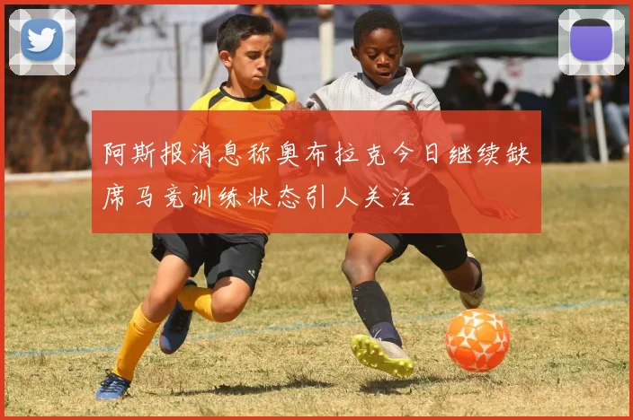 阿斯报消息称奥布拉克今日继续缺席马竞训练状态引人关注