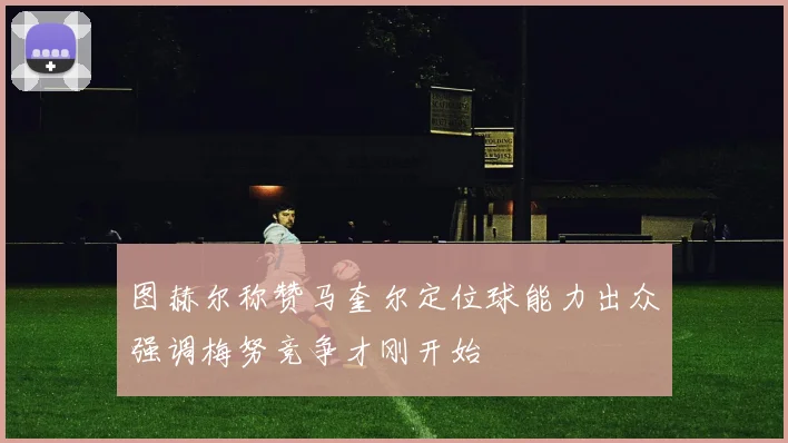 图赫尔称赞马奎尔定位球能力出众强调梅努竞争才刚开始