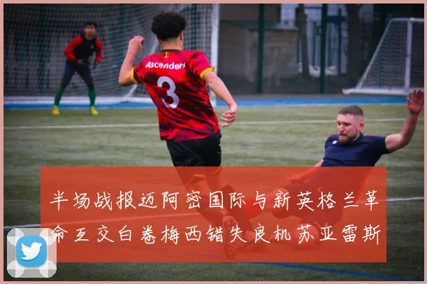 半场战报迈阿密国际与新英格兰革命互交白卷梅西错失良机苏亚雷斯劲射威胁