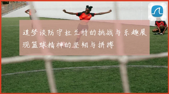 追梦谈防守杜兰特的挑战与乐趣展现篮球精神的坚韧与拼搏