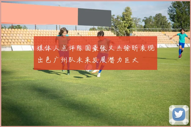 媒体人点评陈国豪张文杰徐昕表现出色广州队未来发展潜力巨大