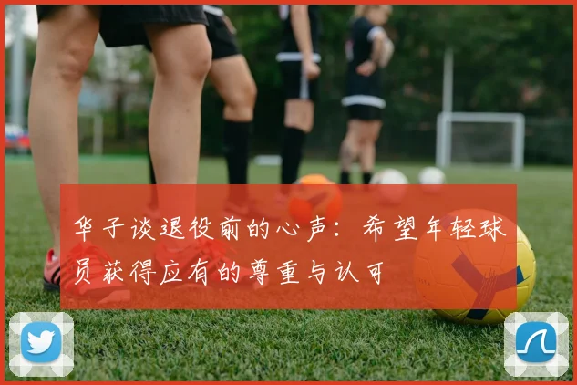 华子谈退役前的心声:希望年轻球员获得应有的尊重与认可