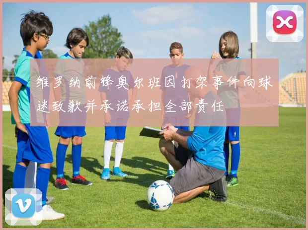 维罗纳前锋奥尔班因打架事件向球迷致歉并承诺承担全部责任
