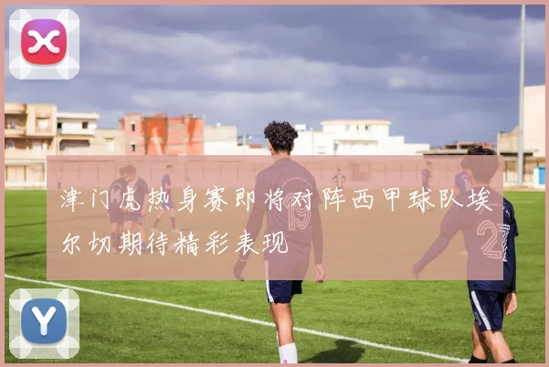 津门虎热身赛即将对阵西甲球队埃尔切期待精彩表现