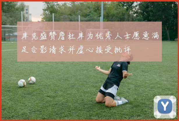 库克盛赞詹杜库为优秀人士愿意满足合影请求并虚心接受批评
